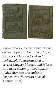 Variant woodcut cover illustrations on two copies of Vice in its Proper Shape; or, The wonderful and melancholy Transformation of several naughty Masters and Misses into those contemptible Animals which they most resemble in Disposition (Worcester: Isaiah Thomas, 1798). 